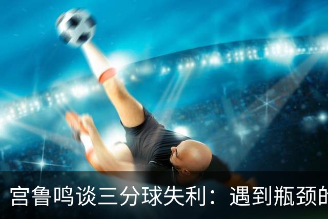 宫鲁鸣谈三分球失利：遇到瓶颈的常态与总结的重要性
